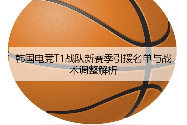 韩国电竞T1战队新赛季引援名单与战术调整解析
